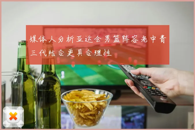 媒体人分析亚运会男篮阵容老中青三代结合更具合理性