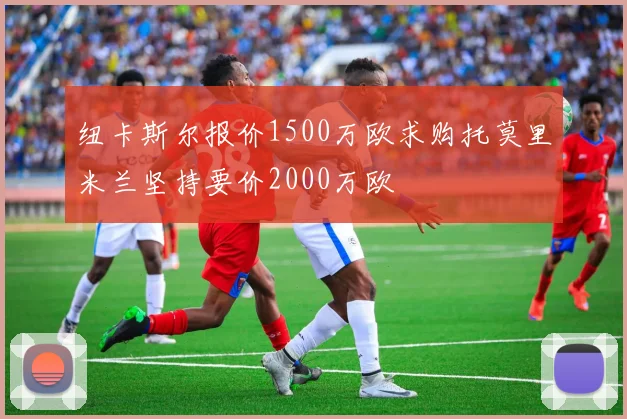 纽卡斯尔报价1500万欧求购托莫里米兰坚持要价2000万欧