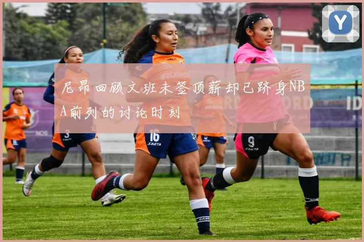 尼昂回顾文班未签顶薪却已跻身NBA前列的讨论时刻