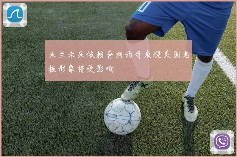 米兰未来依赖普利西奇表现美国老板形象将受影响