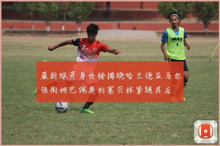最新球员身价榜揭晓哈兰德亚马尔领衔姆巴佩奥利塞贝林紧随其后