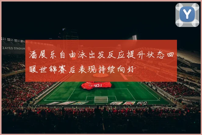 潘展乐自由泳出发反应提升状态回暖世锦赛后表现持续向好