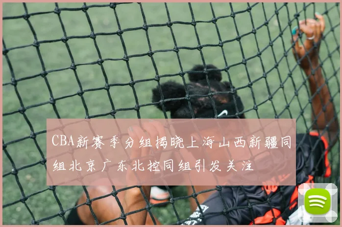 CBA新赛季分组揭晓上海山西新疆同组北京广东北控同组引发关注