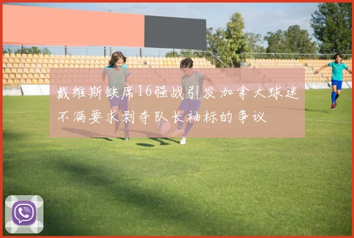 戴维斯缺席16强战引发加拿大球迷不满要求剥夺队长袖标的争议