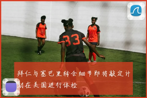 拜仁与塞巴里转会细节即将敲定计划在美国进行体检