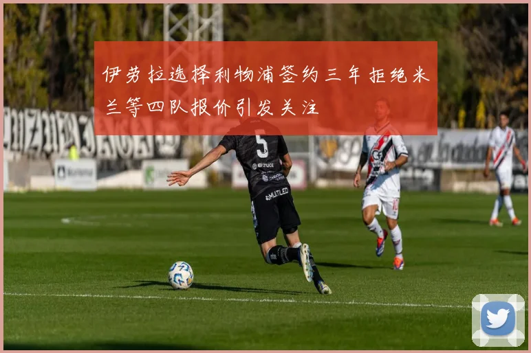 伊劳拉选择利物浦签约三年拒绝米兰等四队报价引发关注