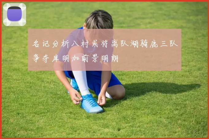 名记分析八村或将离队湖骑鹿三队争夺库明加前景明朗