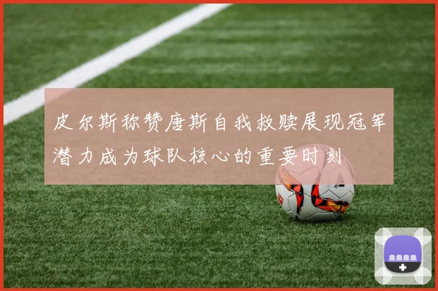 皮尔斯称赞唐斯自我救赎展现冠军潜力成为球队核心的重要时刻