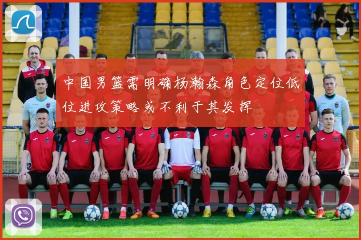 中国男篮需明确杨瀚森角色定位低位进攻策略或不利于其发挥