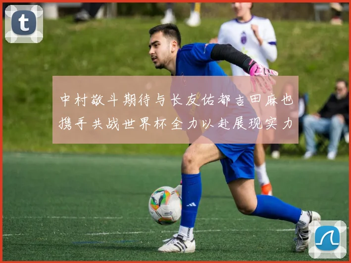中村敬斗期待与长友佑都吉田麻也携手共战世界杯全力以赴展现实力