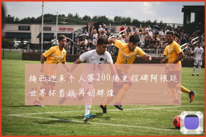 梅西迎来个人第200场里程碑阿根廷世界杯首战再创辉煌
