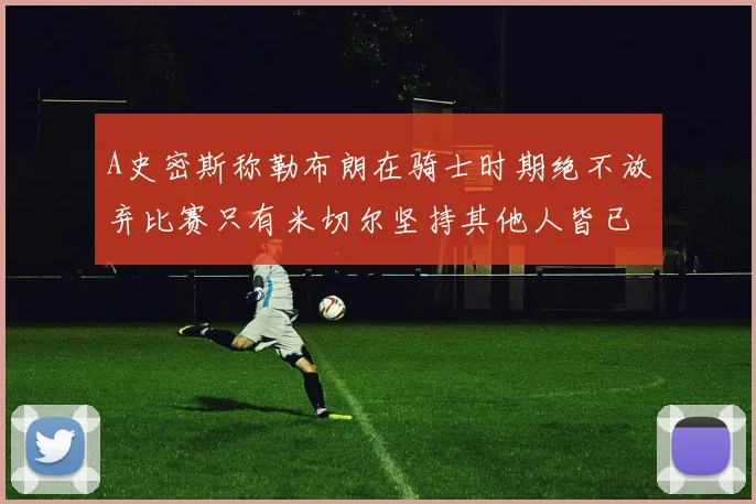 A史密斯称勒布朗在骑士时期绝不放弃比赛只有米切尔坚持其他人皆已放弃