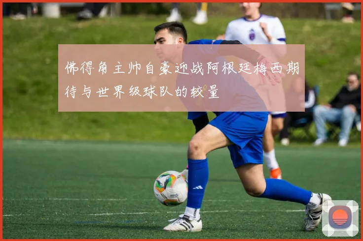 佛得角主帅自豪迎战阿根廷梅西期待与世界级球队的较量