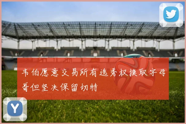 韦伯愿意交易所有选秀权换取字母哥但坚决保留切特