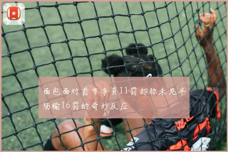 面包面对首节净负11罚却称未见半场输16罚的奇妙反应